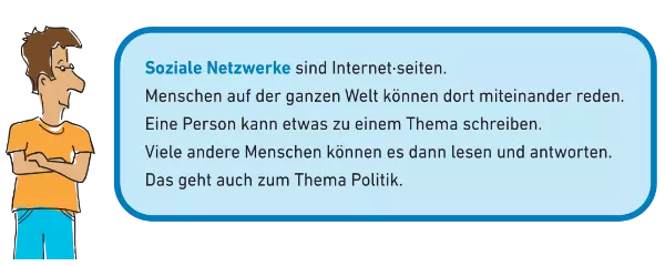 In diesem blauen Kasten erklären wir das Wort Soziale Netzwerke: Soziale Netzwerke sind Internet·seiten. Menschen auf der ganzen Welt können dort miteinander reden. Eine Person kann etwas zu einem Thema schreiben. Viele andere Menschen können es dann lesen und antworten. Das geht auch zum Thema Politik.
